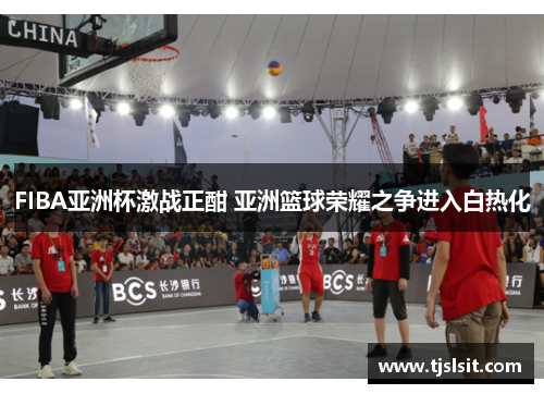FIBA亚洲杯激战正酣 亚洲篮球荣耀之争进入白热化