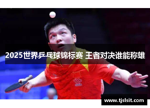 2025世界乒乓球锦标赛 王者对决谁能称雄