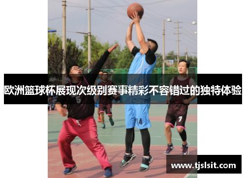 欧洲篮球杯展现次级别赛事精彩不容错过的独特体验