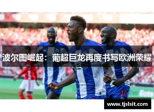 波尔图崛起：葡超巨龙再度书写欧洲荣耀