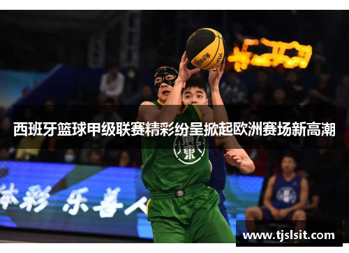 西班牙篮球甲级联赛精彩纷呈掀起欧洲赛场新高潮