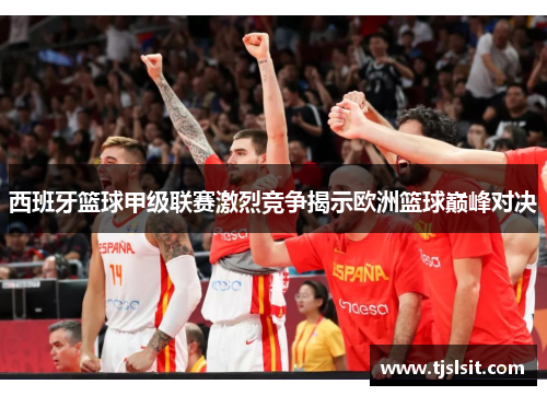 西班牙篮球甲级联赛激烈竞争揭示欧洲篮球巅峰对决
