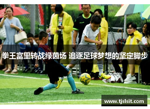 拳王富里转战绿茵场 追逐足球梦想的坚定脚步