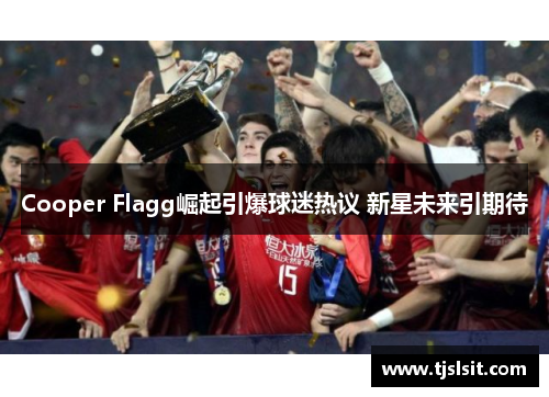Cooper Flagg崛起引爆球迷热议 新星未来引期待