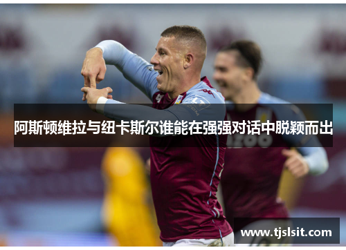 阿斯顿维拉与纽卡斯尔谁能在强强对话中脱颖而出