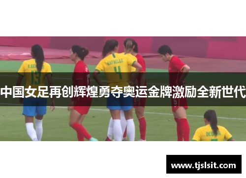 中国女足再创辉煌勇夺奥运金牌激励全新世代